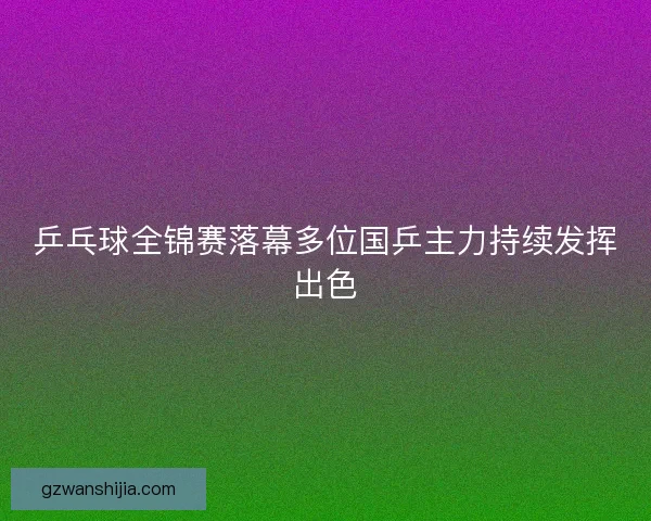 乒乓球全锦赛落幕多位国乒主力持续发挥出色