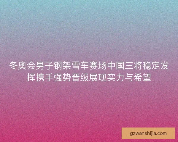 冬奥会男子钢架雪车赛场中国三将稳定发挥携手强势晋级展现实力与希望
