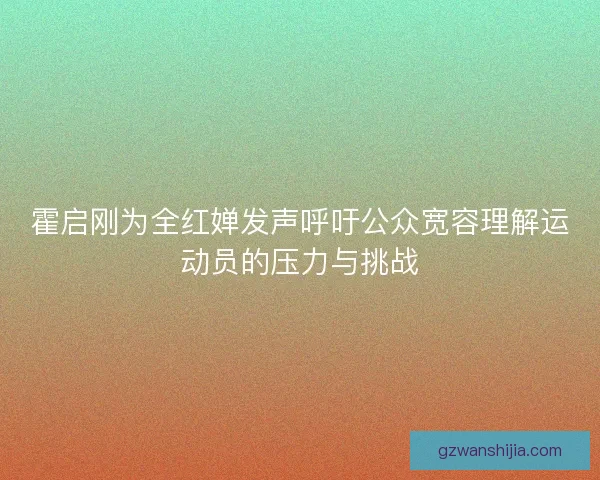 霍启刚为全红婵发声呼吁公众宽容理解运动员的压力与挑战 霍启刚为全红婵发声呼吁公众宽容理解运动员的压力与挑战