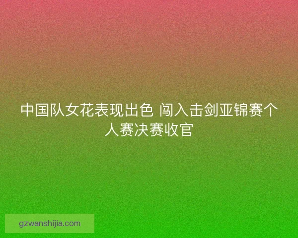 中国队女花表现出色 闯入击剑亚锦赛个人赛决赛收官 中国队女花表现出色 闯入击剑亚锦赛个人赛决赛收官