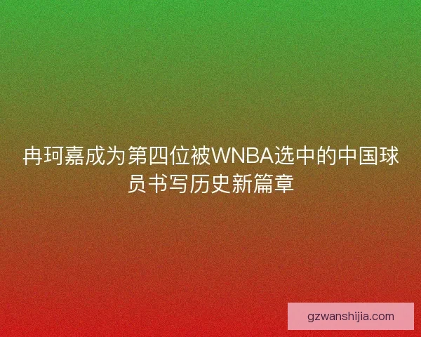 冉珂嘉成为第四位被WNBA选中的中国球员书写历史新篇章 冉珂嘉成为第四位被WNBA选中的中国球员书写历史新篇章