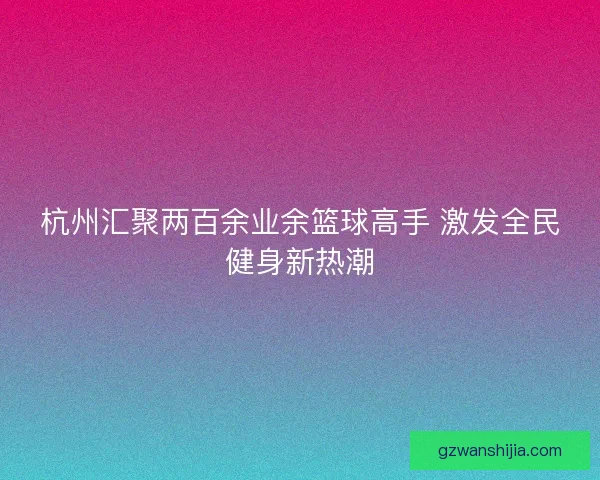杭州汇聚两百余业余篮球高手 激发全民健身新热潮 杭州汇聚两百余业余篮球高手 激发全民健身新热潮