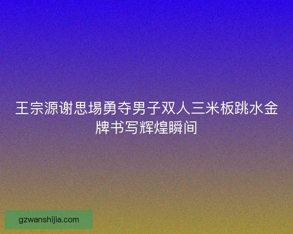 王宗源谢思埸勇夺男子双人三米板跳水金牌书写辉煌瞬间