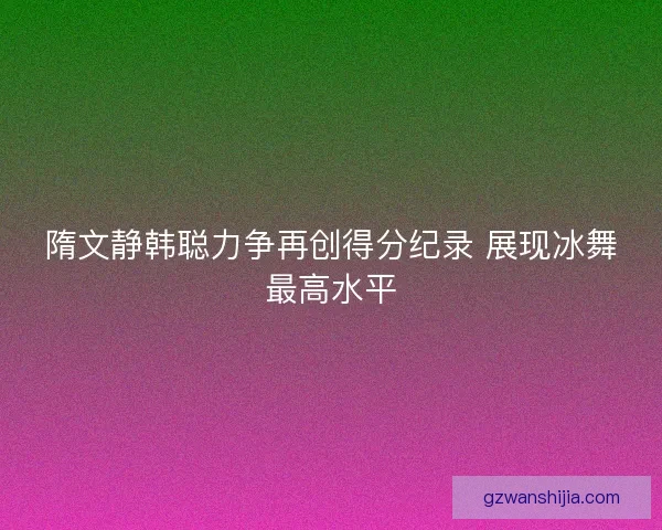 隋文静韩聪力争再创得分纪录 展现冰舞最高水平 隋文静韩聪力争再创得分纪录 展现冰舞最高水平
