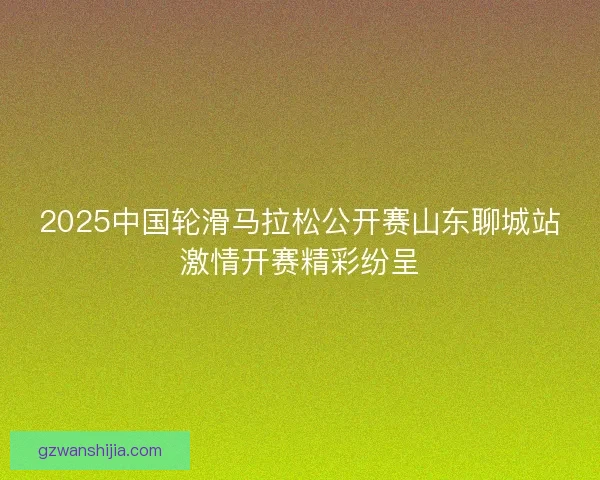2025中国轮滑马拉松公开赛山东聊城站激情开赛精彩纷呈 2025中国轮滑马拉松公开赛山东聊城站激情开赛精彩纷呈