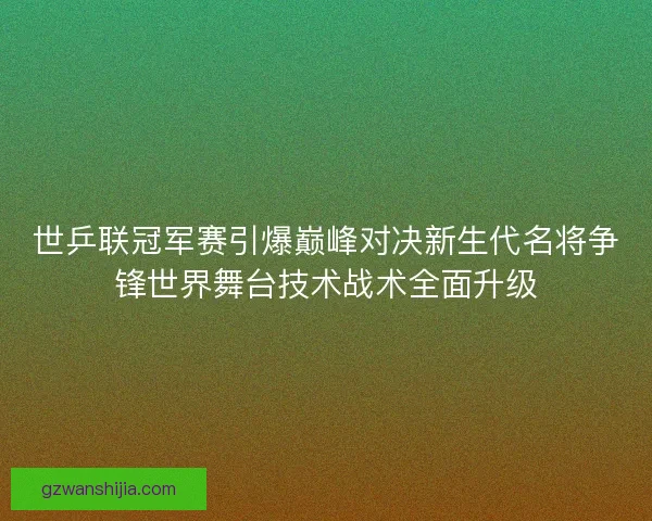 世乒联冠军赛引爆巅峰对决新生代名将争锋世界舞台技术战术全面升级