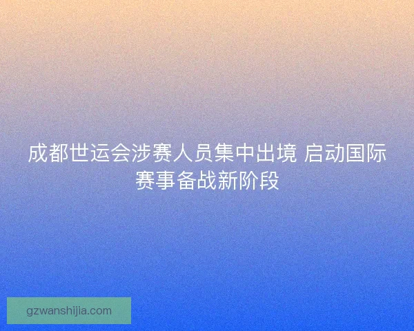 成都世运会涉赛人员集中出境 启动国际赛事备战新阶段