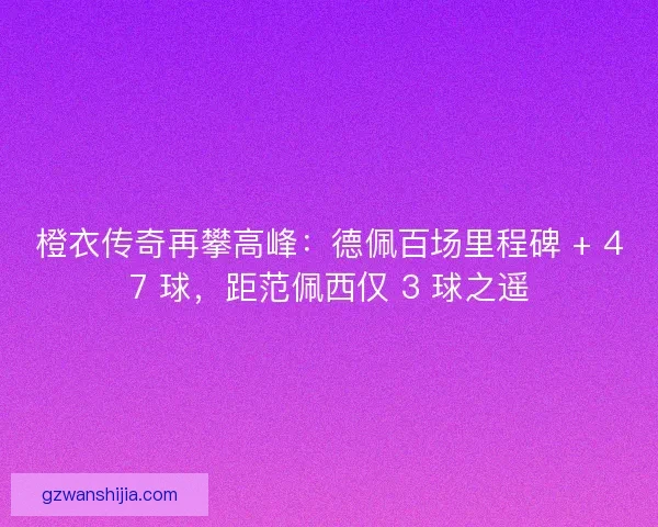 橙衣传奇再攀高峰：德佩百场里程碑 + 47 球，距范佩西仅 3 球之遥
