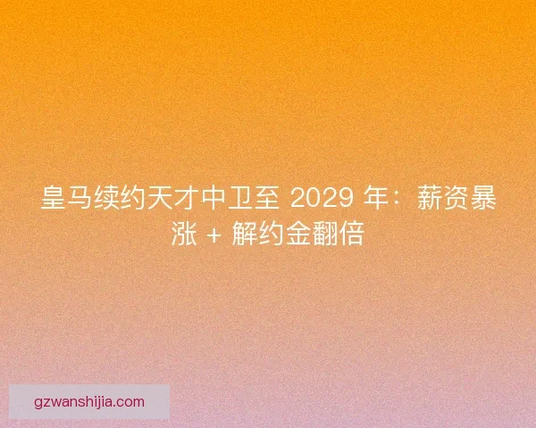 皇马续约天才中卫至 2029 年：薪资暴涨 + 解约金翻倍