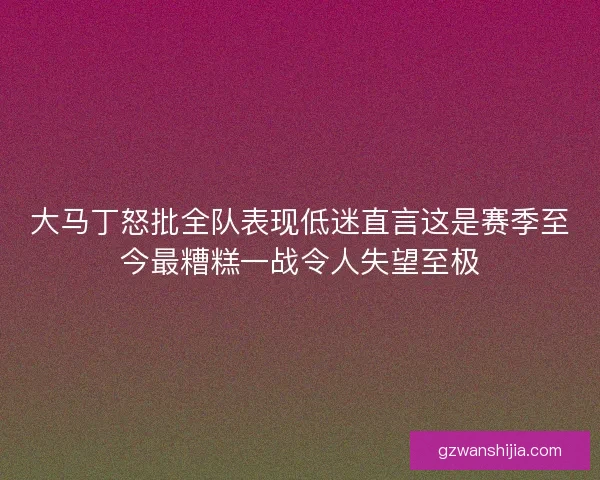 大马丁怒批全队表现低迷直言这是赛季至今最糟糕一战令人失望至极